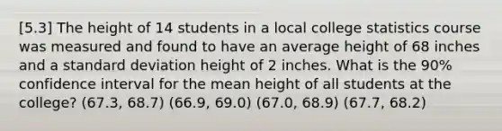 [5.3] The height of 14 students in a local college statistics course was measured and found to have an average height of 68 inches and a <a href='https://www.questionai.com/knowledge/kqGUr1Cldy-standard-deviation' class='anchor-knowledge'>standard deviation</a> height of 2 inches. What is the 90% confidence interval for the mean height of all students at the college? (67.3, 68.7) (66.9, 69.0) (67.0, 68.9) (67.7, 68.2)