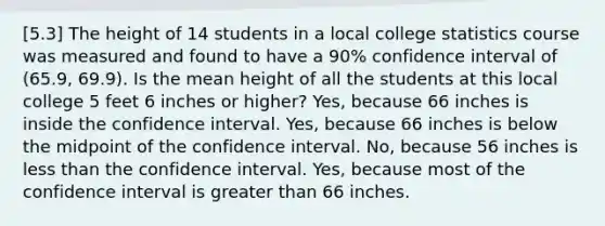 [5.3] The height of 14 students in a local college statistics course was measured and found to have a 90% confidence interval of (65.9, 69.9). Is the mean height of all the students at this local college 5 feet 6 inches or higher? Yes, because 66 inches is inside the confidence interval. Yes, because 66 inches is below the midpoint of the confidence interval. No, because 56 inches is less than the confidence interval. Yes, because most of the confidence interval is greater than 66 inches.