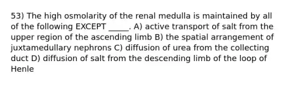 53) The high osmolarity of the renal medulla is maintained by all of the following EXCEPT _____. A) active transport of salt from the upper region of the ascending limb B) the spatial arrangement of juxtamedullary nephrons C) diffusion of urea from the collecting duct D) diffusion of salt from the descending limb of the loop of Henle