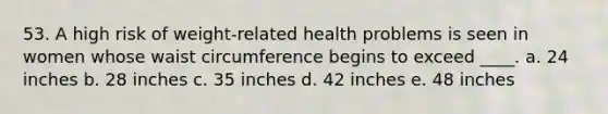 53. A high risk of weight-related health problems is seen in women whose waist circumference begins to exceed ____. a. 24 inches b. 28 inches c. 35 inches d. 42 inches e. 48 inches