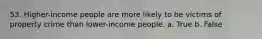 53. Higher-income people are more likely to be victims of property crime than lower-income people. a. True b. False