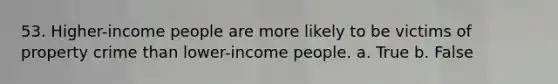 53. Higher-income people are more likely to be victims of property crime than lower-income people. a. True b. False