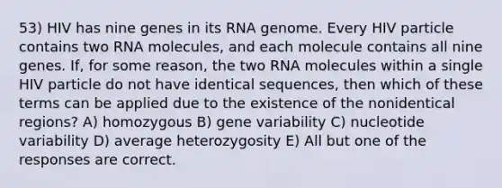 53) HIV has nine genes in its RNA genome. Every HIV particle contains two RNA molecules, and each molecule contains all nine genes. If, for some reason, the two RNA molecules within a single HIV particle do not have identical sequences, then which of these terms can be applied due to the existence of the nonidentical regions? A) homozygous B) gene variability C) nucleotide variability D) average heterozygosity E) All but one of the responses are correct.