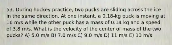 53. During hockey practice, two pucks are sliding across the ice in the same direction. At one instant, a 0.18-kg puck is moving at 16 m/s while the other puck has a mass of 0.14 kg and a speed of 3.8 m/s. What is the velocity of the center of mass of the two pucks? A) 5.0 m/s B) 7.0 m/s C) 9.0 m/s D) 11 m/s E) 13 m/s