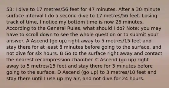 53: I dive to 17 metres/56 feet for 47 minutes. After a 30-minute surface interval I do a second dive to 17 metres/56 feet. Losing track of time, I notice my bottom time is now 25 minutes. According to the General Rules, what should I do? Note: you may have to scroll down to see the whole question or to submit your answer. A Ascend (go up) right away to 5 metres/15 feet and stay there for at least 8 minutes before going to the surface, and not dive for six hours. B Go to the surface right away and contact the nearest recompression chamber. C Ascend (go up) right away to 5 metres/15 feet and stay there for 3 minutes before going to the surface. D Ascend (go up) to 3 metres/10 feet and stay there until I use up my air, and not dive for 24 hours.