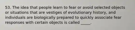 53. The idea that people learn to fear or avoid selected objects or situations that are vestiges of evolutionary history, and individuals are biologically prepared to quickly associate fear responses with certain objects is called _____.