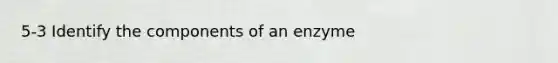 5-3 Identify the components of an enzyme