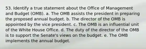 53. Identify a true statement about the Office of Management and Budget (OMB). a. The OMB assists the president in preparing the proposed annual budget. b. The director of the OMB is appointed by the vice president. c. The OMB is an influential unit of the White House Office. d. The duty of the director of the OMB is to support the Senate's views on the budget. e. The OMB implements the annual budget.