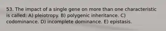 53. The impact of a single gene on more than one characteristic is called: A) pleiotropy. B) polygenic inheritance. C) codominance. D) incomplete dominance. E) epistasis.