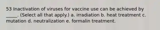 53 Inactivation of viruses for vaccine use can be achieved by _____. (Select all that apply.) a. irradiation b. heat treatment c. mutation d. neutralization e. formalin treatment.