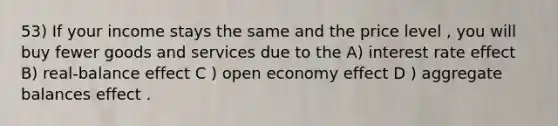 53) If your income stays the same and the price level , you will buy fewer goods and services due to the A) interest rate effect B) real-balance effect C ) open economy effect D ) aggregate balances effect .