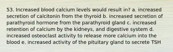 53. Increased blood calcium levels would result in? a. increased secretion of calcitonin from the thyroid b. increased secretion of parathyroid hormone from the parathyroid gland c. increased retention of calcium by the kidneys, and digestive system d. increased osteoclast activity to release more calcium into the blood e. increased activity of the pituitary gland to secrete TSH