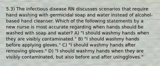 5.3) The infectious disease RN discusses scenarios that require hand washing with germicidal soap and water instead of alcohol-based hand cleanser. Which of the following statements by a new nurse is most accurate regarding when hands should be washed with soap and water? A) "I should washmy hands when they are visibly contaminated." B) "I should washmy hands before applying gloves." C) "I should washmy hands after removing gloves." D) "I should washmy hands when they are visibly contaminated, but also before and after usinggloves."