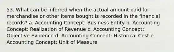 53. What can be inferred when the actual amount paid for merchandise or other items bought is recorded in the financial records? a. Accounting Concept: Business Entity b. Accounting Concept: Realization of Revenue c. Accounting Concept: Objective Evidence d. Accounting Concept: Historical Cost e. Accounting Concept: Unit of Measure