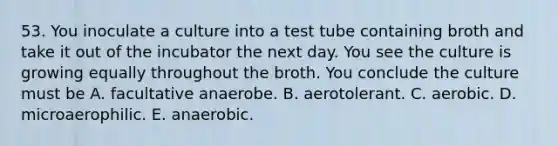 53. You inoculate a culture into a test tube containing broth and take it out of the incubator the next day. You see the culture is growing equally throughout the broth. You conclude the culture must be A. facultative anaerobe. B. aerotolerant. C. aerobic. D. microaerophilic. E. anaerobic.