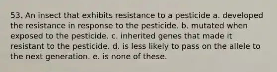 53. An insect that exhibits resistance to a pesticide a. developed the resistance in response to the pesticide. b. mutated when exposed to the pesticide. c. inherited genes that made it resistant to the pesticide. d. is less likely to pass on the allele to the next generation. e. is none of these.