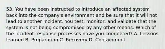 53. You have been instructed to introduce an affected system back into the company's environment and be sure that it will not lead to another incident. You test, monitor, and validate that the system is not being compromised by any other means. Which of the incident response processes have you completed? A. Lessons learned B. Preparation C. Recovery D. Containment