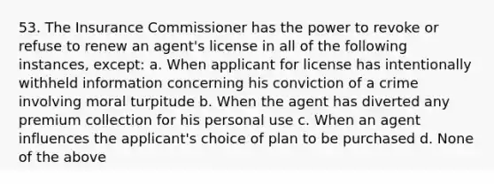 53. The Insurance Commissioner has the power to revoke or refuse to renew an agent's license in all of the following instances, except: a. When applicant for license has intentionally withheld information concerning his conviction of a crime involving moral turpitude b. When the agent has diverted any premium collection for his personal use c. When an agent influences the applicant's choice of plan to be purchased d. None of the above