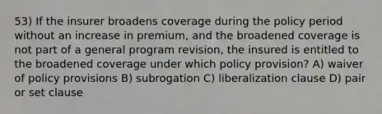 53) If the insurer broadens coverage during the policy period without an increase in premium, and the broadened coverage is not part of a general program revision, the insured is entitled to the broadened coverage under which policy provision? A) waiver of policy provisions B) subrogation C) liberalization clause D) pair or set clause