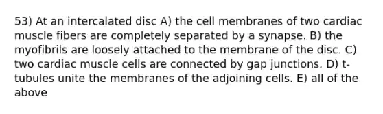 53) At an intercalated disc A) the cell membranes of two cardiac muscle fibers are completely separated by a synapse. B) the myofibrils are loosely attached to the membrane of the disc. C) two cardiac muscle cells are connected by gap junctions. D) t-tubules unite the membranes of the adjoining cells. E) all of the above