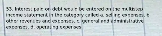 53. Interest paid on debt would be entered on the multistep income statement in the category called a. selling expenses. b. other revenues and expenses. c. general and administrative expenses. d. operating expenses.