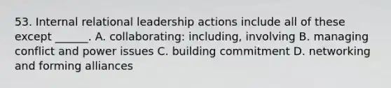 53. Internal relational leadership actions include all of these except ______. A. collaborating: including, involving B. managing conflict and power issues C. building commitment D. networking and forming alliances