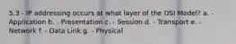 5.3 - IP addressing occurs at what layer of the OSI Model? a. - Application b. - Presentation c. - Session d. - Transport e. - Network f. - Data Link g. - Physical