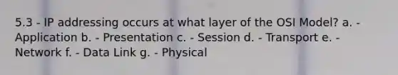 5.3 - IP addressing occurs at what layer of the OSI Model? a. - Application b. - Presentation c. - Session d. - Transport e. - Network f. - Data Link g. - Physical