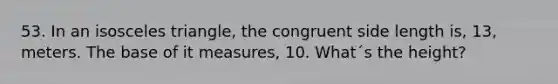 53. In an isosceles triangle, the congruent side length is, 13, meters. The base of it measures, 10. What´s the height?