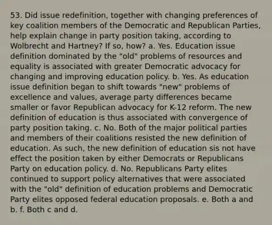 53. Did issue redefinition, together with changing preferences of key coalition members of the Democratic and Republican Parties, help explain change in party position taking, according to Wolbrecht and Hartney? If so, how? a. Yes. Education issue definition dominated by the "old" problems of resources and equality is associated with greater Democratic advocacy for changing and improving education policy. b. Yes. As education issue definition began to shift towards "new" problems of excellence and values, average party differences became smaller or favor Republican advocacy for K-12 reform. The new definition of education is thus associated with convergence of party position taking. c. No. Both of the major political parties and members of their coalitions resisted the new definition of education. As such, the new definition of education sis not have effect the position taken by either Democrats or Republicans Party on education policy. d. No. Republicans Party elites continued to support policy alternatives that were associated with the "old" definition of education problems and Democratic Party elites opposed federal education proposals. e. Both a and b. f. Both c and d.