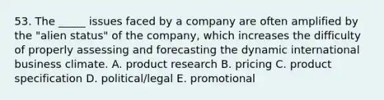 53. The _____ issues faced by a company are often amplified by the "alien status" of the company, which increases the difficulty of properly assessing and forecasting the dynamic international business climate. A. product research B. pricing C. product specification D. political/legal E. promotional