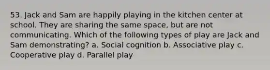 53. Jack and Sam are happily playing in the kitchen center at school. They are sharing the same space, but are not communicating. Which of the following types of play are Jack and Sam demonstrating? a. Social cognition b. Associative play c. Cooperative play d. Parallel play