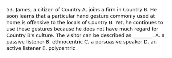 53. James, a citizen of Country A, joins a firm in Country B. He soon learns that a particular hand gesture commonly used at home is offensive to the locals of Country B. Yet, he continues to use these gestures because he does not have much regard for Country B's culture. The visitor can be described as ________. A. a passive listener B. ethnocentric C. a persuasive speaker D. an active listener E. polycentric