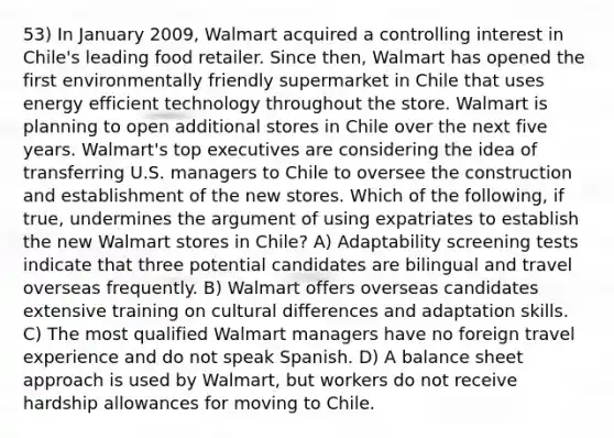 53) In January 2009, Walmart acquired a controlling interest in Chile's leading food retailer. Since then, Walmart has opened the first environmentally friendly supermarket in Chile that uses energy efficient technology throughout the store. Walmart is planning to open additional stores in Chile over the next five years. Walmart's top executives are considering the idea of transferring U.S. managers to Chile to oversee the construction and establishment of the new stores. Which of the following, if true, undermines the argument of using expatriates to establish the new Walmart stores in Chile? A) Adaptability screening tests indicate that three potential candidates are bilingual and travel overseas frequently. B) Walmart offers overseas candidates extensive training on cultural differences and adaptation skills. C) The most qualified Walmart managers have no foreign travel experience and do not speak Spanish. D) A balance sheet approach is used by Walmart, but workers do not receive hardship allowances for moving to Chile.