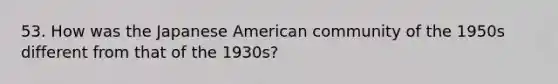 53. How was the Japanese American community of the 1950s different from that of the 1930s?