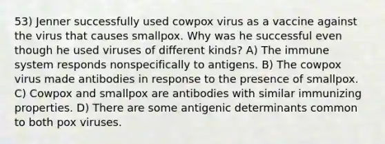 53) Jenner successfully used cowpox virus as a vaccine against the virus that causes smallpox. Why was he successful even though he used viruses of different kinds? A) The immune system responds nonspecifically to antigens. B) The cowpox virus made antibodies in response to the presence of smallpox. C) Cowpox and smallpox are antibodies with similar immunizing properties. D) There are some antigenic determinants common to both pox viruses.