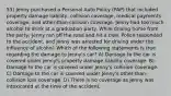 53) Jenny purchased a Personal Auto Policy (PAP) that included property damage liability, collision coverage, medical payments coverage, and other-than-collision coverage. Jenny had too much alcohol to drink at a graduation party. While driving home from the party, Jenny ran off the road and hit a tree. Police responded to the accident, and Jenny was arrested for driving under the influence of alcohol. Which of the following statements is true regarding the damage to Jenny's car? A) Damage to the car is covered under Jenny's property damage liability coverage. B) Damage to the car is covered under Jenny's collision coverage. C) Damage to the car is covered under Jenny's other-than-collision loss coverage. D) There is no coverage as Jenny was intoxicated at the time of the accident.