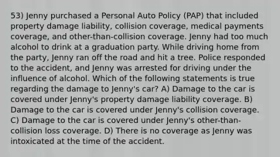 53) Jenny purchased a Personal Auto Policy (PAP) that included property damage liability, collision coverage, medical payments coverage, and other-than-collision coverage. Jenny had too much alcohol to drink at a graduation party. While driving home from the party, Jenny ran off the road and hit a tree. Police responded to the accident, and Jenny was arrested for driving under the influence of alcohol. Which of the following statements is true regarding the damage to Jenny's car? A) Damage to the car is covered under Jenny's property damage liability coverage. B) Damage to the car is covered under Jenny's collision coverage. C) Damage to the car is covered under Jenny's other-than-collision loss coverage. D) There is no coverage as Jenny was intoxicated at the time of the accident.