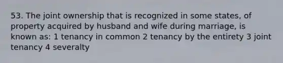 53. The joint ownership that is recognized in some states, of property acquired by husband and wife during marriage, is known as: 1 tenancy in common 2 tenancy by the entirety 3 joint tenancy 4 severalty