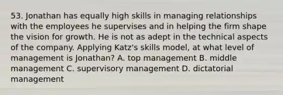 53. Jonathan has equally high skills in managing relationships with the employees he supervises and in helping the firm shape the vision for growth. He is not as adept in the technical aspects of the company. Applying Katz's skills model, at what level of management is Jonathan? A. top management B. middle management C. supervisory management D. dictatorial management