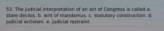 53. The judicial interpretation of an act of Congress is called a. stare decisis. b. writ of mandamus. c. statutory construction. d. judicial activism. e. judicial restraint