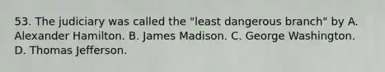 53. The judiciary was called the "least dangerous branch" by A. Alexander Hamilton. B. James Madison. C. George Washington. D. Thomas Jefferson.