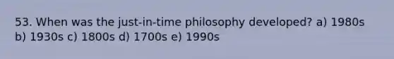 53. When was the just-in-time philosophy developed? a) 1980s b) 1930s c) 1800s d) 1700s e) 1990s