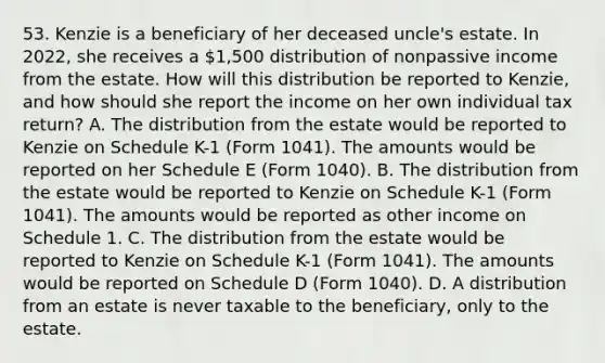 53. Kenzie is a beneficiary of her deceased uncle's estate. In 2022, she receives a 1,500 distribution of nonpassive income from the estate. How will this distribution be reported to Kenzie, and how should she report the income on her own individual tax return? A. The distribution from the estate would be reported to Kenzie on Schedule K-1 (Form 1041). The amounts would be reported on her Schedule E (Form 1040). B. The distribution from the estate would be reported to Kenzie on Schedule K-1 (Form 1041). The amounts would be reported as other income on Schedule 1. C. The distribution from the estate would be reported to Kenzie on Schedule K-1 (Form 1041). The amounts would be reported on Schedule D (Form 1040). D. A distribution from an estate is never taxable to the beneficiary, only to the estate.