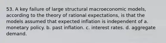 53. A key failure of large structural macroeconomic models, according to the theory of rational expectations, is that the models assumed that expected inflation is independent of a. <a href='https://www.questionai.com/knowledge/kEE0G7Llsx-monetary-policy' class='anchor-knowledge'>monetary policy</a>. b. past inflation. c. interest rates. d. aggregate demand.