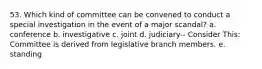 53. Which kind of committee can be convened to conduct a special investigation in the event of a major scandal? a. conference b. investigative c. joint d. judiciary-- Consider This: Committee is derived from legislative branch members. e. standing