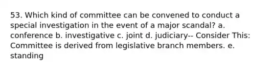 53. Which kind of committee can be convened to conduct a special investigation in the event of a major scandal? a. conference b. investigative c. joint d. judiciary-- Consider This: Committee is derived from legislative branch members. e. standing