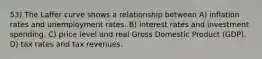 53) The Laffer curve shows a relationship between A) inflation rates and unemployment rates. B) interest rates and investment spending. C) price level and real Gross Domestic Product (GDP). D) tax rates and tax revenues.