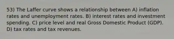 53) The Laffer curve shows a relationship between A) inflation rates and unemployment rates. B) interest rates and investment spending. C) price level and real Gross Domestic Product (GDP). D) tax rates and tax revenues.