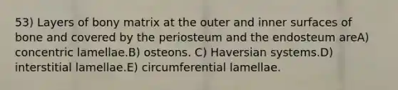 53) Layers of bony matrix at the outer and inner surfaces of bone and covered by the periosteum and the endosteum areA) concentric lamellae.B) osteons. C) Haversian systems.D) interstitial lamellae.E) circumferential lamellae.